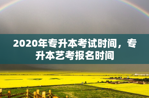 2020年专升本考试时间，专升本艺考报名时间