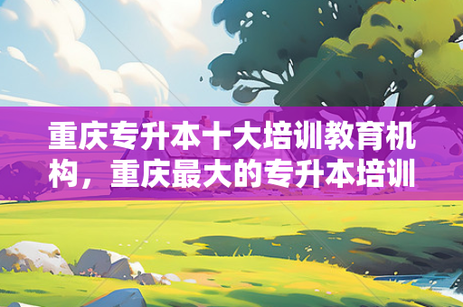 重庆专升本十大培训教育机构，重庆大的专升本培训机构
