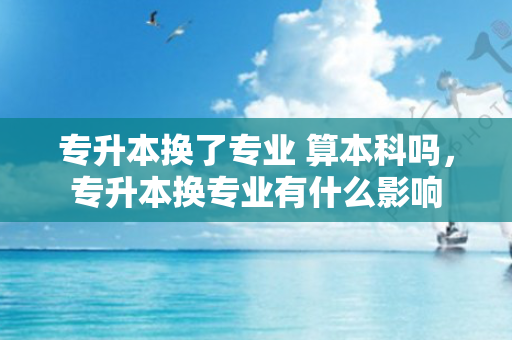 专升本换了专业 算本科吗，专升本换专业有什么影响