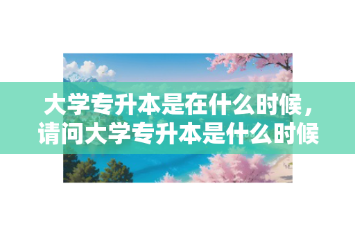 大学专升本是在什么时候，请问大学专升本是什么时候报名