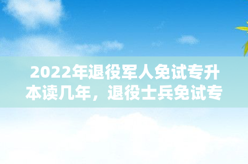 2022年退役军人免试专升本读几年，退役士兵免试专升本有年龄限制吗