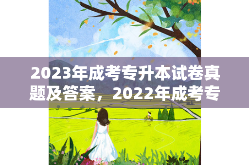 2023年成考专升本试卷真题及答案，2022年成考专升本试卷真题及答案