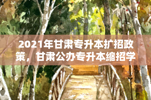 2021年甘肃专升本扩招政策，甘肃公办专升本缩招学校有哪些