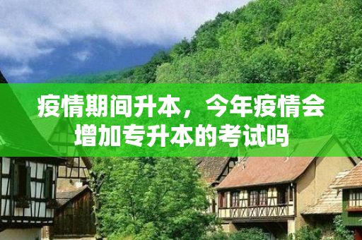 疫情期间升本，今年疫情会增加专升本的考试吗