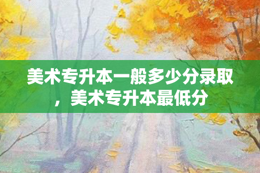 美术专升本一般多少分录取，美术专升本低分