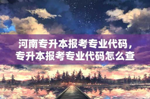 河南专升本报考专业代码，专升本报考专业代码怎么查
