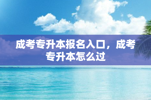 成考专升本报名入口，成考专升本怎么过