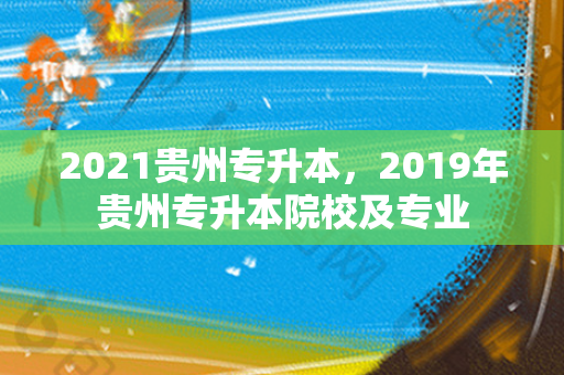 2021贵州专升本，2019年贵州专升本院校及专业