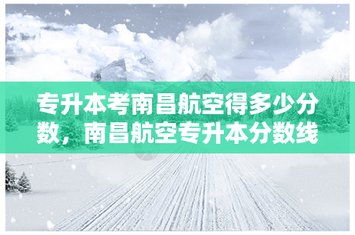 专升本考南昌航空得多少分数，南昌航空专升本分数线2018