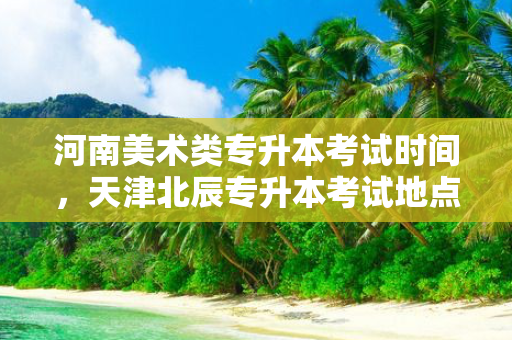 河南美术类专升本考试时间，天津北辰专升本考试地点
