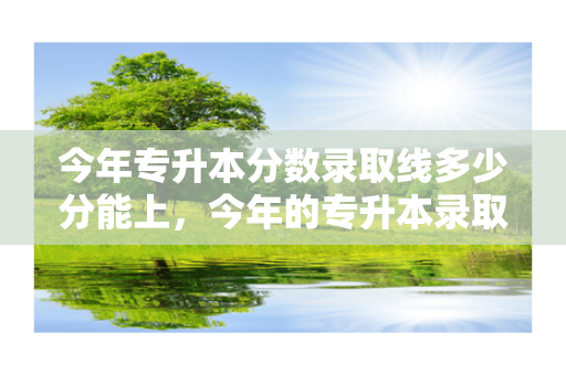 今年专升本分数录取线多少分能上，今年的专升本录取是多少分