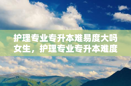 护理专业专升本难易度大吗女生，护理专业专升本难度大吗