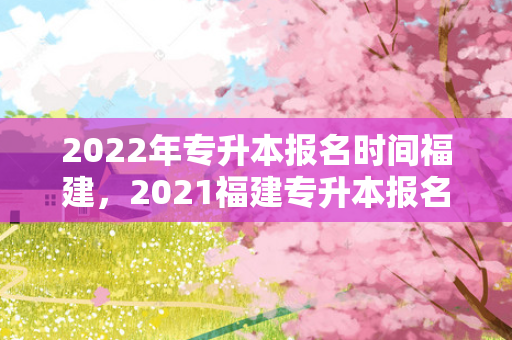 2022年专升本报名时间福建，2021福建专升本报名截止时间