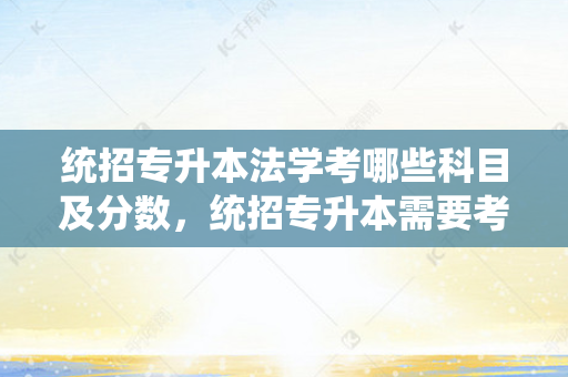 统招专升本法学考哪些科目及分数，统招专升本需要考些什么科目
