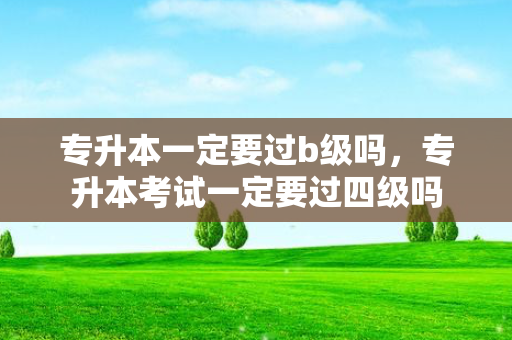 专升本一定要过b级吗，专升本考试一定要过四级吗