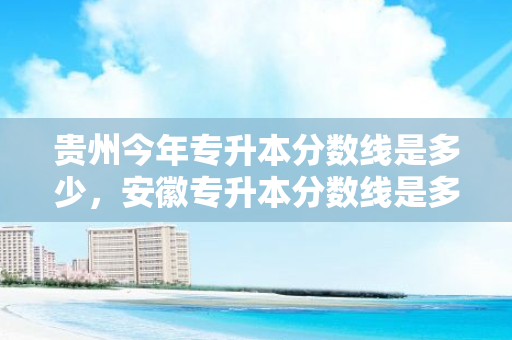 贵州今年专升本分数线是多少，安徽专升本分数线是多少