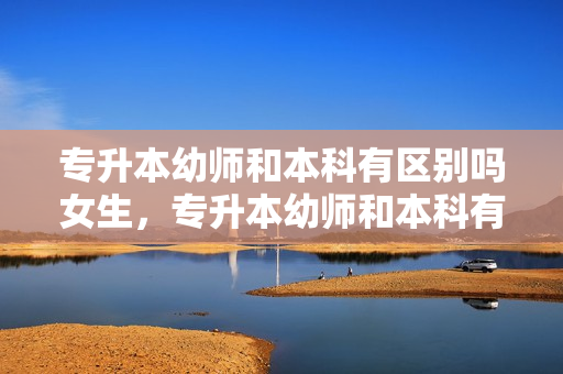 专升本幼师和本科有区别吗女生，专升本幼师和本科有区别吗