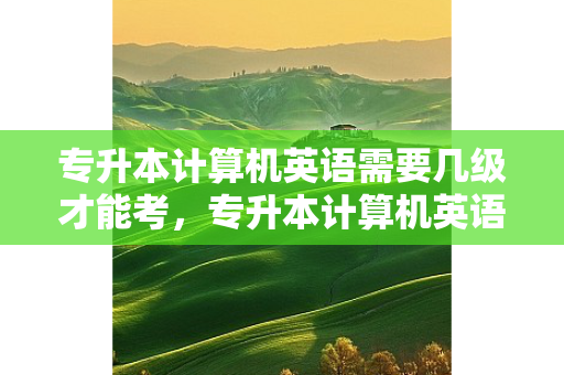 专升本计算机英语需要几级才能考，专升本计算机英语需要几级证书