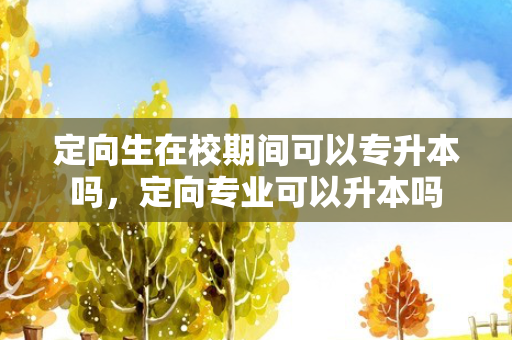 定向生在校期间可以专升本吗，定向专业可以升本吗