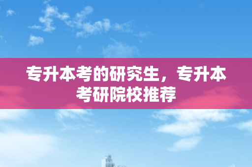 专升本考的研究生，专升本考研院校推荐