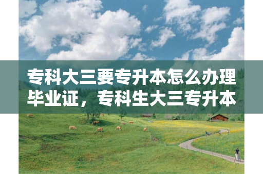 专科大三要专升本怎么办理毕业证，专科生大三专升本