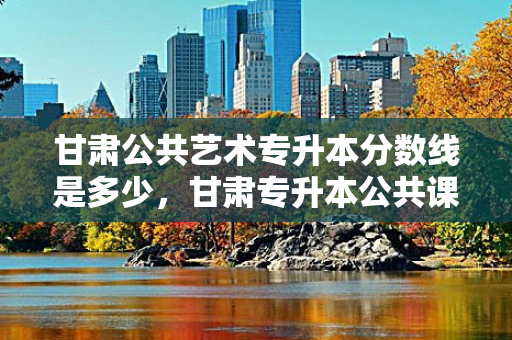 甘肃公共艺术专升本分数线是多少，甘肃专升本公共课分数线