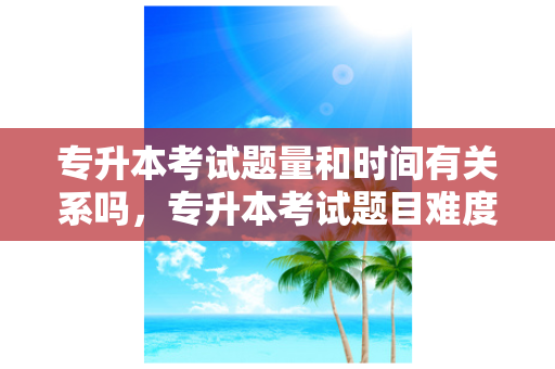 专升本考试题量和时间有关系吗，专升本考试题目难度大吗