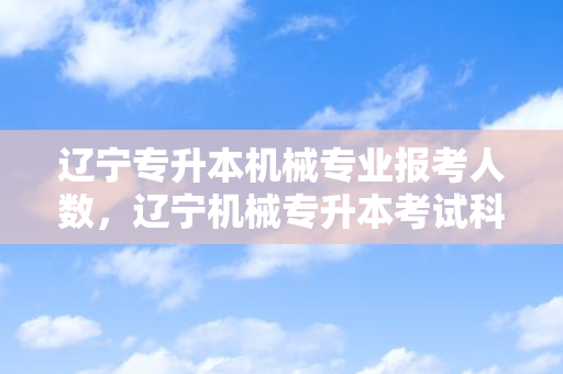 辽宁专升本机械专业报考人数，辽宁机械专升本考试科目
