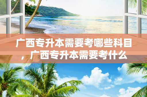 广西专升本需要考哪些科目，广西专升本需要考什么