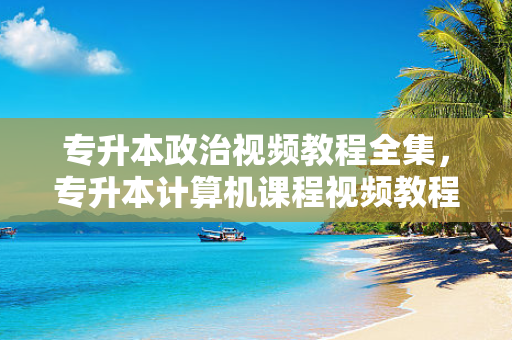 专升本政治视频教程全集，专升本计算机课程视频教程