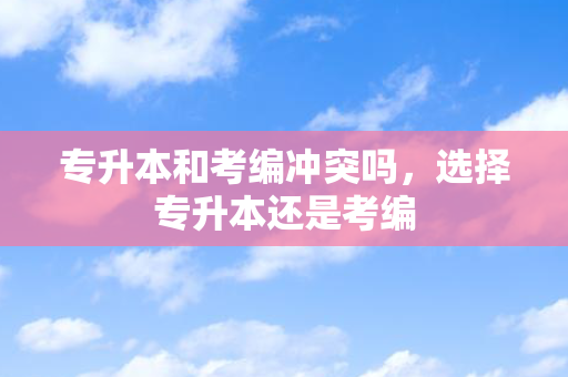 专升本和考编冲突吗，选择专升本还是考编