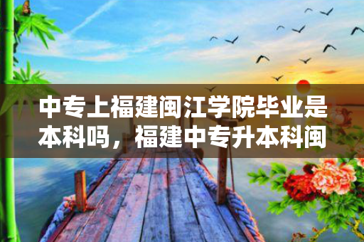 中专上福建闽江学院毕业是本科吗，福建中专升本科闽江学院要多少分
