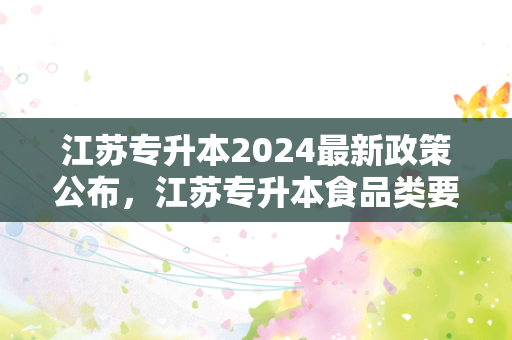 江苏专升本2024新政策公布，江苏专升本食品类要考什么科目