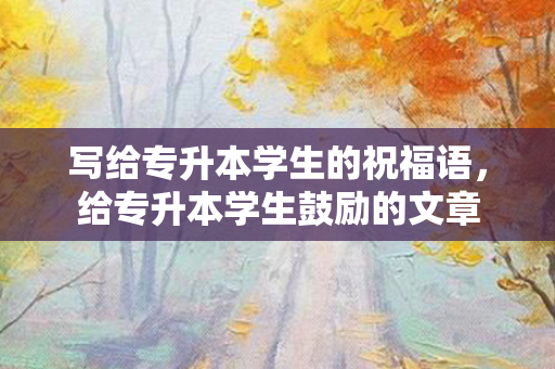 写给专升本学生的祝福语，给专升本学生鼓励的文章