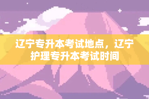 辽宁专升本考试地点，辽宁护理专升本考试时间
