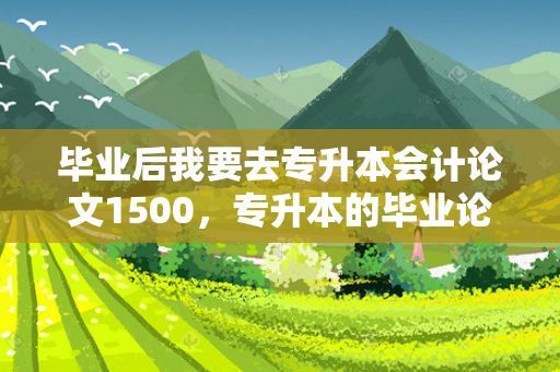 毕业后我要去专升本会计论文1500，专升本的毕业论文怎么写