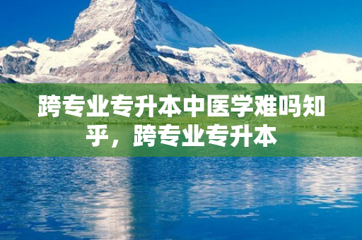 跨专业专升本中医学难吗知乎，跨专业专升本