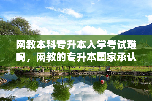 网教本科专升本入学考试难吗，网教的专升本国家承认吗