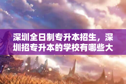 深圳全日制专升本招生，深圳招专升本的学校有哪些大学