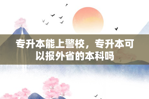 专升本能上警校，专升本可以报外省的本科吗