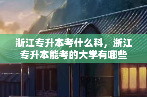 浙江专升本考什么科，浙江专升本能考的大学有哪些