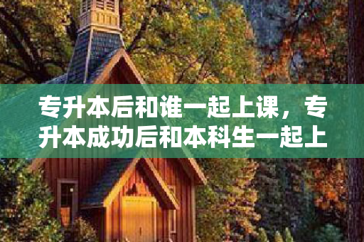 专升本后和谁一起上课，专升本成功后和本科生一起上课他们会不会看不起我们呢