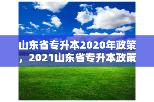 山东省专升本2020年政策，2021山东省专升本政策变化