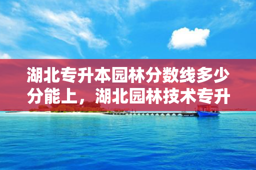 湖北专升本园林分数线多少分能上，湖北园林技术专升本可以报的大学