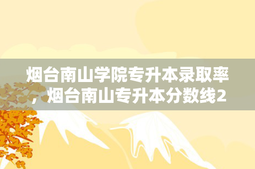 烟台南山学院专升本录取率，烟台南山专升本分数线2021