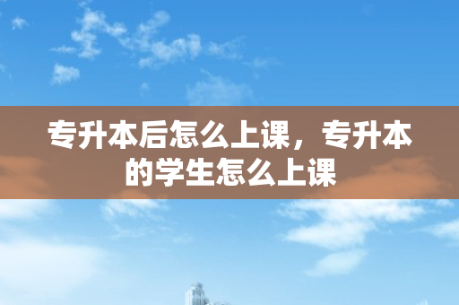 专升本后怎么上课，专升本的学生怎么上课