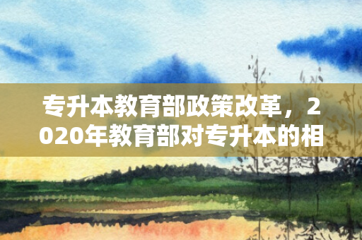 专升本教育部政策改革，2020年教育部对专升本的相关规定