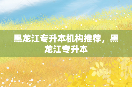 黑龙江专升本机构推荐，黑龙江专升本