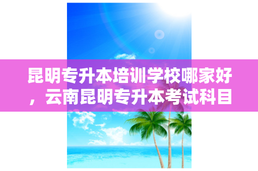 昆明专升本培训学校哪家好，云南昆明专升本考试科目