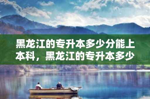 黑龙江的专升本多少分能上本科，黑龙江的专升本多少分录取